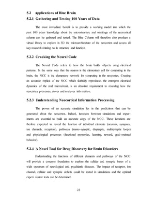 5.2 Applications of Blue Brain
5.2.1 Gathering and Testing 100 Years of Data
The most immediate benefit is to provide a working model into which the
past 100 years knowledge about the microstructure and workings of the neocortical
column can be gathered and tested. The Blue Column will therefore also produce a
virtual library to explore in 3D the microarchitecture of the neocortex and access all
key research relating to its structure and function.
5.2.2 Cracking the Neural Code
The Neural Code refers to how the brain builds objects using electrical
patterns. In the same way that the neuron is the elementary cell for computing in the
brain, the NCC is the elementary network for computing in the neocortex. Creating
an accurate replica of the NCC which faithfully reproduces the emergent electrical
dynamics of the real microcircuit, is an absolute requirement to revealing how the
neocortex processes, stores and retrieves information.
5.2.3 Understanding Neocortical Information Processing
The power of an accurate simulation lies in the predictions that can be
generated about the neocortex. Indeed, iterations between simulations and exper-
iments are essential to build an accurate copy of the NCC. These iterations are
therfore expected to reveal the function of individual elements (neurons, synapses,
ion channels, receptors), pathways (mono-synaptic, disynaptic, multisynaptic loops)
and physiological processes (functional properties, learning, reward, goal-oreinted
behavior).
5.2.4 A Novel Tool for Drug Discovery for Brain Disorders
Understanding the functions of different elements and pathways of the NCC
will provide a concrete foundation to explore the cellular and synaptic bases of a
wide spectrum of neurological and psychiatric diseases. The impact of receptor, ion
channel, cellular and synaptic deficits could be tested in simulations and the optimal
experi mental tests can be determined.
22
 