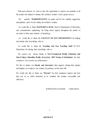 With great pleasure we want to take this opportunity to express our gratitude to all
the people who helped in making this technical seminar work a grand success.
We grateful M.KRISHNAVENI our guide and for her valuable suggestions
and guidance given by her during the technical seminar.
we would like to thank Prof.M.DEVA RAJU, Head of Department of Electronics
and communication engineering, for being moral support throughout the period of
my study in Holy mary institute of technology.
we would like to thank the FACULTY OF ECE DEPARTMENT for helping
and sharing their knowledge with us.
we would like to thank the Teaching and Non Teaching Staff Of ECE
Department for sharing their knowledge with us.
We express our sincere thanks to Sri.A.Varaprasad Reddy Chairman and
Smt.A.Vijaya Sharadha Reddy Seceretary, HIT Group of Institutions ,for their
continuous care towards my achievements.
We like to thanks our friends and classmates their support, sharing their opinion
and helping us to improve the seminar by pointing out the short fall.
We would also like to thank our “Parents” for their continuous support and trust
they put on us which motivated us to complete this seminar successfully and
effectively.
B.PRASANNA KUMAR 11QH1A0414
i
ABSTRACT
 