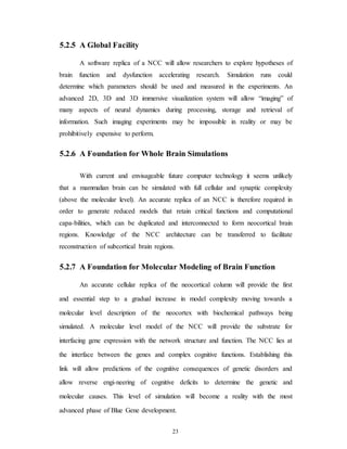 5.2.5 A Global Facility
A software replica of a NCC will allow researchers to explore hypotheses of
brain function and dysfunction accelerating research. Simulation runs could
determine which parameters should be used and measured in the experiments. An
advanced 2D, 3D and 3D immersive visualization system will allow “imaging” of
many aspects of neural dynamics during processing, storage and retrieval of
information. Such imaging experiments may be impossible in reality or may be
prohibitively expensive to perform.
5.2.6 A Foundation for Whole Brain Simulations
With current and envisageable future computer technology it seems unlikely
that a mammalian brain can be simulated with full cellular and synaptic complexity
(above the molecular level). An accurate replica of an NCC is therefore required in
order to generate reduced models that retain critical functions and computational
capa-bilities, which can be duplicated and interconnected to form neocortical brain
regions. Knowledge of the NCC architecture can be transferred to facilitate
reconstruction of subcortical brain regions.
5.2.7 A Foundation for Molecular Modeling of Brain Function
An accurate cellular replica of the neocortical column will provide the first
and essential step to a gradual increase in model complexity moving towards a
molecular level description of the neocortex with biochemical pathways being
simulated. A molecular level model of the NCC will provide the substrate for
interfacing gene expression with the network structure and function. The NCC lies at
the interface between the genes and complex cognitive functions. Establishing this
link will allow predictions of the cognitive consequences of genetic disorders and
allow reverse engi-neering of cognitive deficits to determine the genetic and
molecular causes. This level of simulation will become a reality with the most
advanced phase of Blue Gene development.
23
 