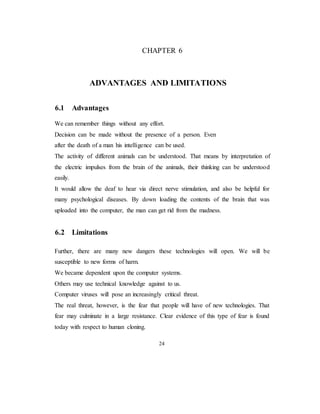 CHAPTER 6
ADVANTAGES AND LIMITATIONS
6.1 Advantages
We can remember things without any effort.
Decision can be made without the presence of a person. Even
after the death of a man his intelligence can be used.
The activity of different animals can be understood. That means by interpretation of
the electric impulses from the brain of the animals, their thinking can be understood
easily.
It would allow the deaf to hear via direct nerve stimulation, and also be helpful for
many psychological diseases. By down loading the contents of the brain that was
uploaded into the computer, the man can get rid from the madness.
6.2 Limitations
Further, there are many new dangers these technologies will open. We will be
susceptible to new forms of harm.
We became dependent upon the computer systems.
Others may use technical knowledge against to us.
Computer viruses will pose an increasingly critical threat.
The real threat, however, is the fear that people will have of new technologies. That
fear may culminate in a large resistance. Clear evidence of this type of fear is found
today with respect to human cloning.
24
 