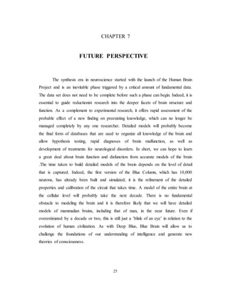 CHAPTER 7
FUTURE PERSPECTIVE
The synthesis era in neuroscience started with the launch of the Human Brain
Project and is an inevitable phase triggered by a critical amount of fundamental data.
The data set does not need to be complete before such a phase can begin. Indeed, it is
essential to guide reductionist research into the deeper facets of brain structure and
function. As a complement to experimental research, it offers rapid assessment of the
probable effect of a new finding on preexisting knowledge, which can no longer be
managed completely by any one researcher. Detailed models will probably become
the final form of databases that are used to organize all knowledge of the brain and
allow hypothesis testing, rapid diagnoses of brain malfunction, as well as
development of treatments for neurological disorders. In short, we can hope to learn
a great deal about brain function and disfunction from accurate models of the brain
.The time taken to build detailed models of the brain depends on the level of detail
that is captured. Indeed, the first version of the Blue Column, which has 10,000
neurons, has already been built and simulated; it is the refinement of the detailed
properties and calibration of the circuit that takes time. A model of the entire brain at
the cellular level will probably take the next decade. There is no fundamental
obstacle to modeling the brain and it is therefore likely that we will have detailed
models of mammalian brains, including that of man, in the near future. Even if
overestimated by a decade or two, this is still just a ’blink of an eye’ in relation to the
evolution of human civilization. As with Deep Blue, Blue Brain will allow us to
challenge the foundations of our understanding of intelligence and generate new
theories of consciousness.
25
 