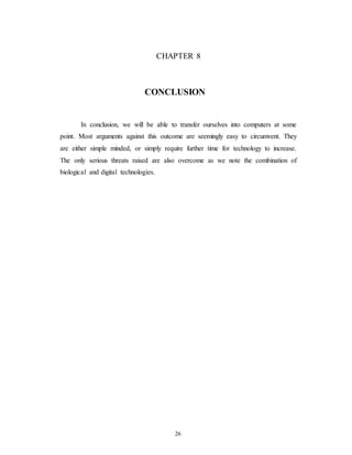 CHAPTER 8
CONCLUSION
In conclusion, we will be able to transfer ourselves into computers at some
point. Most arguments against this outcome are seemingly easy to circumvent. They
are either simple minded, or simply require further time for technology to increase.
The only serious threats raised are also overcome as we note the combination of
biological and digital technologies.
26
 