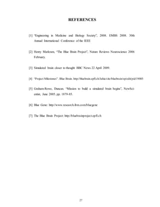 REFERENCES
[1] “Engineering in Medicine and Biology Society”, 2008. EMBS 2008. 30th
Annual International Conference of the IEEE
[2] Henry Markram, “The Blue Brain Project”, Nature Reviews Neuroscience 2006
February.
[3] Simulated brain closer to thought BBC News 22 April 2009.
[4] “Project Milestones”. Blue Brain. http://bluebrain.epfl.ch/Jahia/site/bluebrain/op/edit/pid/19085
[5] Graham-Rowe, Duncan. “Mission to build a simulated brain begins”, NewSci-
entist, June 2005. pp. 1879-85.
[6] Blue Gene: http://www.research.ibm.com/bluegene
[7] The Blue Brain Project: http://bluebrainproject.epfl.ch
27
 