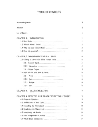 TABLE OF CONTENTS
Acknowledgments i
Abstract ii
List of Figures v
CHAPTER 1. INTRODUCTION 1
1.1 Blue Brain . . . . . . . . . . . . . . . . . . . . . . . . . . . . . . . . 1
1.2 What is Virtual Brain? . . . . . . . . . . . . . . . . . . . . . . . . . . 2
1.3 Why we need Virtual Brain? . . . . . . . . . . . . . . . . . . . . . . . 2
1.4 How it is possible? . . . . . . . . . . . . . . . . . . . . . . . . . . . . 2
CHAPTER 2. WORKING OF NATURAL BRAIN 4
2.1 Getting to know more about Human Brain . . . . . . . . . . . . . . . 4
2.1.1 Sensory Input . . . . . . . . . . . . . . . . . . . . . . . . . . . 5
2.1.2 Integration . . . . . . . . . . . . . . . . . . . . . . . . . . . . 5
2.1.3 Motor Output . . . . . . . . . . . . . . . . . . . . . . . . . . . 5
2.2 How we see, hear, feel, & smell? . . . . . . . . . . . . . . . . . . . . 6
2.2.1 Nose . . . . . . . . . . . . . . . . . . . . . . . . . . . . . . . 6
2.2.2 Eye . . . . . . . . . . . . . . . . . . . . . . . . . . . . . . . . 6
2.2.3 Tongue . . . . . . . . . . . . . . . . . . . . . . . . . . . . . . 6
2.2.4 Ear . . . . . . . . . . . . . . . . . . . . . . . . . . . . . . . . 6
CHAPTER 3. BRAIN SIMULATION 7
CHAPTER 4. HOW THE BLUE BRAIN PROJECT WILL WORK? 9
4.1 Goals & Objectives . . . . . . . . . . . . . . . . . . . . . . . . . . . 9
4.2 Architecture of Blue Gene . . . . . . . . . . . . . . . . . . . . . . . . 9
4.3 Modelling the Microcircuit . . . . . . . . . . . . . . . . . . . . . . . 10
4.4 Simulating the Microcircuit . . . . . . . . . . . . . . . . . . . . . . . 13
4.5 Interpreting the Results . . . . . . . . . . . . . . . . . . . . . . . . . 14
4.6 Data Manipulation Cascade . . . . . . . . . . . . . . . . . . . . . . . 15
4.7 Whole Brain Simulations . . . . . . . . . . . . . . . . . . . . . . . . 17
 