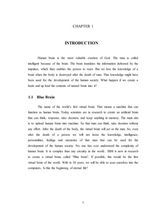 CHAPTER 1
INTRODUCTION
Human brain is the most valuable creation of God. The man is called
intelligent because of the brain. The brain translates the information delivered by the
impulses, which then enables the person to react. But we loss the knowledge of a
brain when the body is destroyed after the death of man. That knowledge might have
been used for the development of the human society. What happen if we create a
brain and up load the contents of natural brain into it?
1.1 Blue Brain
The name of the world’s first virtual brain. That means a machine that can
function as human brain. Today scientists are in research to create an artificial brain
that can think, response, take decision, and keep anything in memory. The main aim
is to upload human brain into machine. So that man can think, take decision without
any effort. After the death of the body, the virtual brain will act as the man .So, even
after the death of a person we will not loose the knowledge, intelligence,
personalities, feelings and memories of that man that can be used for the
development of the human society. No one has ever understood the complexity of
human brain. It is complex than any circuitry in the world.. IBM is now in research
to create a virtual brain, called “Blue brain”. If possible, this would be the first
virtual brain of the world. With in 30 years, we will be able to scan ourselves into the
computers. Is this the beginning of eternal life?
1
 