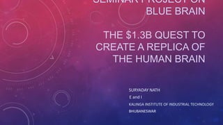 SEMINAR PROJECT ON
BLUE BRAIN
THE $1.3B QUEST TO
CREATE A REPLICA OF
THE HUMAN BRAIN
SURYADAY NATH
E and I
KALINGA INSTITUTE OF INDUSTRIAL TECHNOLOGY
BHUBANESWAR
 