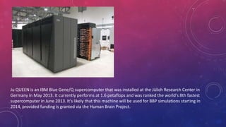 Ju QUEEN is an IBM Blue Gene/Q supercomputer that was installed at the Jülich Research Center in
Germany in May 2013. It currently performs at 1.6 petaflops and was ranked the world's 8th fastest
supercomputer in June 2013. It's likely that this machine will be used for BBP simulations starting in
2014, provided funding is granted via the Human Brain Project.
 