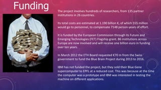 Funding The project involves hundreds of researchers, from 135 partner
institutions in 26 countries.
Its total costs are estimated at 1.190 billion €, of which 555 million
would go to personnel, to compensate 7148 person-years of effort.
It is funded by the European Commission through its Future and
Emerging Technologies (FET) Flagship grant. 86 institutions across
Europe are now involved and will receive one billion euro in funding
over ten years.
In March 2012 the ETH Board requested €70 m from the Swiss
government to fund the Blue Brain Project during 2013 to 2016.
IBM has not funded the project, but they sold their Blue Gene
supercomputer to EPFL at a reduced cost. This was because at the time
the computer was a prototype and IBM was interested in testing the
machine on different applications.
 
