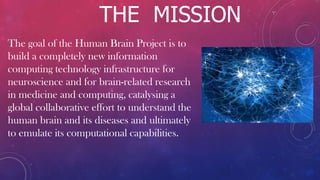 THE MISSION
The goal of the Human Brain Project is to
build a completely new information
computing technology infrastructure for
neuroscience and for brain-related research
in medicine and computing, catalysing a
global collaborative effort to understand the
human brain and its diseases and ultimately
to emulate its computational capabilities.
 