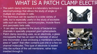 WHAT IS A PATCH CLAMP ELECTR
• The patch clamp technique is a laboratory technique in
electrophysiology that allows the study of single or
multiple ion channels in cells.
• The technique can be applied to a wide variety of
cells, but is especially useful in the study of excitable
cells such as neurons, cardiomyocytes, muscle fibers
and pancreatic beta cells.
• It can also be applied to the study of bacterial ion
channels in specially prepared giant spheroplasts.
• Patch clamp recording uses, as an electrode, a glass
micropipette that has an open tip diameter of about
one micrometer, a size enclosing a membrane surface
area or "patch" that often contains just one or a few ion
channel molecules. This type of electrode is sealed
onto the surface of the cell membrane, rather than
inserted through it.
 