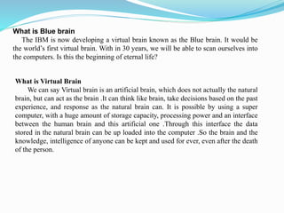 What is Blue brain
The IBM is now developing a virtual brain known as the Blue brain. It would be
the world’s first virtual brain. With in 30 years, we will be able to scan ourselves into
the computers. Is this the beginning of eternal life?
What is Virtual Brain
We can say Virtual brain is an artificial brain, which does not actually the natural
brain, but can act as the brain .It can think like brain, take decisions based on the past
experience, and response as the natural brain can. It is possible by using a super
computer, with a huge amount of storage capacity, processing power and an interface
between the human brain and this artificial one .Through this interface the data
stored in the natural brain can be up loaded into the computer .So the brain and the
knowledge, intelligence of anyone can be kept and used for ever, even after the death
of the person.
 