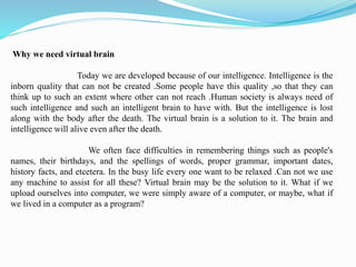 Why we need virtual brain
Today we are developed because of our intelligence. Intelligence is the
inborn quality that can not be created .Some people have this quality ,so that they can
think up to such an extent where other can not reach .Human society is always need of
such intelligence and such an intelligent brain to have with. But the intelligence is lost
along with the body after the death. The virtual brain is a solution to it. The brain and
intelligence will alive even after the death.
We often face difficulties in remembering things such as people's
names, their birthdays, and the spellings of words, proper grammar, important dates,
history facts, and etcetera. In the busy life every one want to be relaxed .Can not we use
any machine to assist for all these? Virtual brain may be the solution to it. What if we
upload ourselves into computer, we were simply aware of a computer, or maybe, what if
we lived in a computer as a program?
 