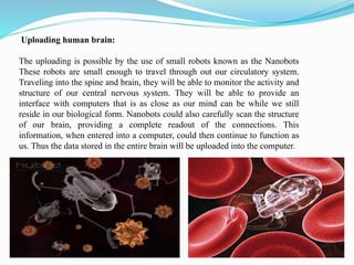 Uploading human brain:
The uploading is possible by the use of small robots known as the Nanobots
These robots are small enough to travel through out our circulatory system.
Traveling into the spine and brain, they will be able to monitor the activity and
structure of our central nervous system. They will be able to provide an
interface with computers that is as close as our mind can be while we still
reside in our biological form. Nanobots could also carefully scan the structure
of our brain, providing a complete readout of the connections. This
information, when entered into a computer, could then continue to function as
us. Thus the data stored in the entire brain will be uploaded into the computer.
 