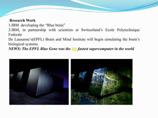 Research Work
1.IBM developing the “Blue brain”
2.IBM, in partnership with scientists at Switzerland’s Ecole Polytechnique
Federale
De Lausanne’s(EPFL) Brain and Mind Institute will begin simulating the brain’s
biological systems.
NEWS: The EPFL Blue Gene was the 8th fastest supercomputer in the world
 