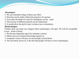 Advantages:
1. We can remember things without any effort.
2. Decision can be made without the presence of a person.
3. Even after the death of a man his intelligence can be used.
4. The activity of different animals can be understood.
5. It would allow the deaf to hear via direct nerve stimulation
Disadvantages:
Further, there are many new dangers these technologies will open. We will be susceptible
to new forms of harm.
1. We become dependent upon the computer systems.
2. Others may use technical knowledge against us.
3. Computer viruses will pose an increasingly critical threat.
4. The real threat, however, is the fear that people will have of new technologies.
 