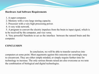 Hardware And Software Requirements
1. A super computer.
2. Memory with a very large storing capacity.
3. Processor with a very high processing power.
4. A very wide network.
5. A program to convert the electric impulses from the brain to input signal, which is
to be received by the computer, and vice versa.
6. Very powerful Nanobots to act as the interface between the natural brain and the
computer.
CONCLUSION
In conclusion, we will be able to transfer ourselves into
computers at some point. Most arguments against this outcome are seemingly easy
to circumvent. They are either simple minded, or simply require further time for
technology to increase. The only serious threats raised are also overcome as we note
the combination of biological and digital technologies.
 