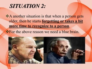 SITUATION 2:
A another situation is that when a person gets
older, then he starts forgetting or takes a bit
more time to recognize to a person.
For the above reason we need a blue brain.
 