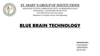 ST. MARY’S GROUP OF INSTITUTIONS
(AFFILIATED TO JNTUH, APPROVED BY AICTE, ACCREDITED BY NAAC)
DESHMUKHI(V), YADADRI-BHONGIR DIST-508284
2019-2023 B.Tech, Final Year Seminar
Department of Computer Science And Engineering
BLUE BRAIN TECHNOLOGY
Submitted by
G.Sumalatha
19D01A0536
CSE B-Tech
 