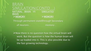 BRAIN
SIMULATION(CONTD…)
NATURAL BRAIN VS SIMULATED
BRAIN
MEMORY
Through permanent states
of neurons .
MEMORY
Through Secondary
memory .
Now there is no question how the virtual brain will
work. But the question is how the human brain will
be up loaded into it. This is also possible due to
the fast growing technology.
 