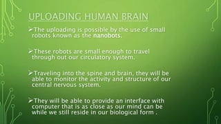UPLOADING HUMAN BRAIN
The uploading is possible by the use of small
robots known as the nanobots.
These robots are small enough to travel
through out our circulatory system.
Traveling into the spine and brain, they will be
able to monitor the activity and structure of our
central nervous system.
They will be able to provide an interface with
computer that is as close as our mind can be
while we still reside in our biological form .
 