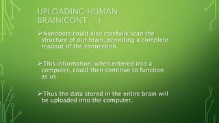 UPLOADING HUMAN
BRAIN(CONT….)
Nanobots could also carefully scan the
structure of our brain, providing a complete
readout of the connection.
This information, when entered into a
computer, could then continue to function
as us.
Thus the data stored in the entire brain will
be uploaded into the computer.
 