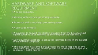 HARDWARE AND SOFTWARE
REQUIRMENT
A Super computer.
Memory with a very large storing capacity.
Processor with a very high processing power.
A very wide network.
A program to convert the electric impulses from the brain to input
signal, which is to be received by the computer and vice versa.
Very powerful Nanobots to act as the interface between the natural
brain and the computer.
The Blue Brain has some 8,000 processors which map one or two
simulated brain neurons to each processor, making the computer a
replica of 10,000 neurons.
 