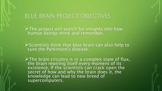 BLUE BRAIN PROJECT OBJECTIVES
The project will search for insights into how
human beings think and remember.
Scientists think that blue brain can also help to
cure the Parkinson's disease.
The brain circuitry is in a complex state of flux,
the brain rewiring itself every moment of its
existence. If the scientists can crack open the
secret of how and why the brain does it, the
knowledge can lead to new breed of
supercomputers.
 