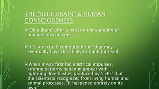THE "BLUE BRAIN" & HUMAN
CONSCIOUSNESS
"Blue Brain" offer a better understanding of
human consciousness.
 It’s an actual ‘computer brain’ that may
eventually have the ability to think for itself.
When it was first fed electrical impulses,
strange patterns began to appear with
lightning-like flashes produced by ‘cells’ that
the scientists recognized from living human and
animal processes. "It happened entirely on its
own,"
 