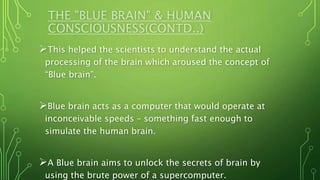 THE "BLUE BRAIN" & HUMAN
CONSCIOUSNESS(CONTD..)
This helped the scientists to understand the actual
processing of the brain which aroused the concept of
“Blue brain”.
Blue brain acts as a computer that would operate at
inconceivable speeds – something fast enough to
simulate the human brain.
A Blue brain aims to unlock the secrets of brain by
using the brute power of a supercomputer.
 