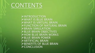 CONTENTS
INTRODUCTION
WHAT IS BLUE BRAIN
WHAT IS VIRTUAL BRAIN
FUNCTION OF NATURAL BRAIN
BRAIN SIMULATION
BLUE BRAIN OBJECTIVES
HOW BLUE BRAIN WORKS
BLUE BRAIN POWER
ARTIFICIAL BRAIN
BENEFITS OF BLUE BRAIN
CONCLUSION
 