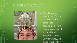 FLASHES OF ACTIVITY
 Blue Brain started
producing flashes
of activity that
scientists
recognized from
measurements of
natural brain
behavior on its
very first day. “It
happened entirely
 