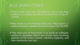 BLUE BRAIN POWER
The human brain has 100 billions, nerve cells that
enable us to adapt quickly to an immense array of
stimuli.
Blue brain is a technology that uses “Blue Gene” a
supercomputer capable of processing 228 TFLOPS.
The main aim of blue brain is to build an software
replica or template which can reveal many existing
aspects of the brain circuits, memory capacity, and
how memories are lost.
 