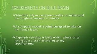 EXPERIMENTS ON BLUE BRAIN
Scientists rely on computer models to understand
the toughest concepts in science.
A computer model is being designed to take on
the human brain.
A generic template is build which allows us to
reconstruct a brain according to any
specifications.
 