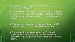 The machine is beautiful as it wakes up – it means it
works in a fine way when started. Nerve cells flicker
on the screen , along with that electrical charges
produced.
This piece of hardware consists of about 10,000
computer chips that act like real nerve cells.
The simulation was created at the Technical
University in Lausanne, Switzerland, where 35
researchers participate in maintaining this artificial
brain.
'BLUE BRAIN': AN ARTIFICIAL BRAIN COMES TO
LIFE IN SWITZERLAND
 