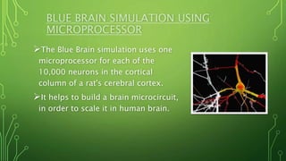 BLUE BRAIN SIMULATION USING
MICROPROCESSOR
The Blue Brain simulation uses one
microprocessor for each of the
10,000 neurons in the cortical
column of a rat's cerebral cortex.
It helps to build a brain microcircuit,
in order to scale it in human brain.
 