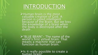 INTRODUCTION
Human brain is the most
valuable creation of God. A
person is called intelligent
because of the Brain. But we loss
the knowledge of a brain when
the body is destroyed after the
death .
“BLUE BRAIN”- The name of the
world’s first virtual brain. That
means a machine that can
function as human brain.
Is it really possible to create a
 