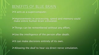 BENEFITS OF BLUE BRAIN
It acts as a supercomputer.
Improvements in processing, speed and memory could
make entire human brain simulated.
Things can be remembered without any effort.
Use the intelligence of the person after death.
It can make decisions entirely of its own.
Allowing the deaf to hear via direct nerve simulation.
 