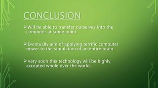CONCLUSION
Will be able to transfer ourselves into the
computer at some point.
Eventually aim of applying terrific computer
power to the simulation of an entire brain.
Very soon this technology will be highly
accepted whole over the world.
 