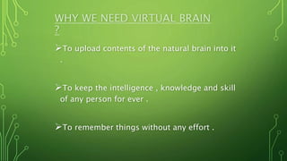 WHY WE NEED VIRTUAL BRAIN
?
To upload contents of the natural brain into it
.
To keep the intelligence , knowledge and skill
of any person for ever .
To remember things without any effort .
 