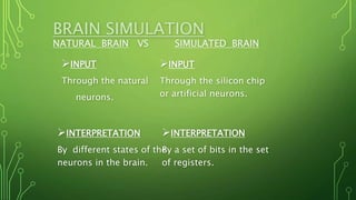 BRAIN SIMULATION
NATURAL BRAIN VS SIMULATED BRAIN
INPUT
Through the natural
neurons.
INPUT
Through the silicon chip
or artificial neurons.
INTERPRETATION
By different states of the
neurons in the brain.
INTERPRETATION
By a set of bits in the set
of registers.
 