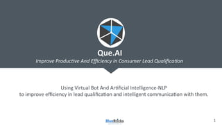 1	
  
Using	
  Virtual	
  Bot	
  And	
  Ar2ﬁcial	
  Intelligence-­‐NLP	
  
to	
  improve	
  eﬃciency	
  in	
  lead	
  qualiﬁca2on	
  and	
  intelligent	
  communica2on	
  with	
  them.	
  
Que.AI	
  
Improve	
  Produc-ve	
  And	
  Eﬃciency	
  in	
  Consumer	
  Lead	
  Qualiﬁca-on	
  
 