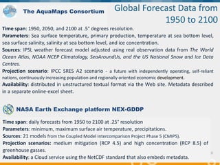 "Supporting Blue Growth with innovative applications based
on EU e-infrastructures”, 14-15 February 2018, Brussels
10
Time span: 1950, 2050, and 2100 at .5° degrees resolution.
Parameters: Sea surface temperature, primary production, temperature at sea bottom level,
sea surface salinity, salinity at sea bottom level, and ice concentration.
Sources: IPSL weather forecast model adjusted using real observation data from The World
Ocean Atlas, NOAA NCEP Climatology, SeaAroundUs, and the US National Snow and Ice Data
Centres.
Projection scenario: IPCC SRES A2 scenario - a future with independently operating, self-reliant
nations, continuously increasing population and regionally oriented economic development.
Availability: distributed in unstructured textual format via the Web site. Metadata described
in a separate online-excel sheet.
Global Forecast Data from
1950 to 2100
The AquaMaps Consortium
NASA Earth Exchange platform NEX-GDDP
Time span: daily forecasts from 1950 to 2100 at .25° resolution
Parameters: minimum, maximum surface air temperature, precipitations.
Sources: 21 models from the Coupled Model Intercomparison Project Phase 5 (CMIP5).
Projection scenarios: medium mitigation (RCP 4.5) and high concentration (RCP 8.5) of
greenhouse gasses.
Availability: a Cloud service using the NetCDF standard that also embeds metadata.
 