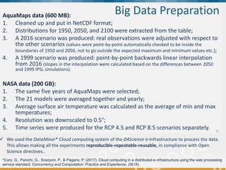 "Supporting Blue Growth with innovative applications based
on EU e-infrastructures”, 14-15 February 2018, Brussels
AquaMaps data (600 MB):
1. Cleaned up and put in NetCDF format;
2. Distributions for 1950, 2050, and 2100 were extracted from the table;
3. A 2016 scenario was produced: real observations were adjusted with respect to
the other scenarios (values were point-by-point automatically checked to be inside the
boundaries of 1950 and 2050, not to go outside the expected maximum and minimum values etc.);
4. A 1999 scenario was produced: point-by-point backwards linear interpolation
from 2016 (slopes in the interpolation were calculated based on the differences between 2050
and 1999 IPSL simulations).
NASA data (200 GB):
1. The same five years of AquaMaps were selected;
2. The 21 models were averaged together and yearly;
3. Average surface air temperature was calculated as the average of min and max
temperatures;
4. Resolution was downscaled to 0.5°;
5. Time series were produced for the RCP 4.5 and RCP 8.5 scenarios separately.
Big Data Preparation
11
 We used the DataMiner* Cloud computing system of the D4Science e-Infrastructure to process the data.
This allows making all the experiments reproducible-repeatable-reusable, in compliance with Open
Science directives..
*Coro, G., Panichi, G., Scarponi, P., & Pagano, P. (2017). Cloud computing in a distributed e‐infrastructure using the web processing
service standard. Concurrency and Computation: Practice and Experience, 29(18).
 