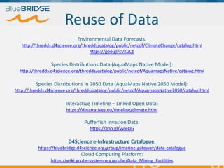 "Supporting Blue Growth with innovative applications based
on EU e-infrastructures”, 14-15 February 2018, Brussels
28
Reuse of Data
Environmental Data Forecasts:
http://thredds.d4science.org/thredds/catalog/public/netcdf/ClimateChange/catalog.html
https://goo.gl/cVKuCb
Species Distributions Data (AquaMaps Native Model):
http://thredds.d4science.org/thredds/catalog/public/netcdf/AquamapsNative/catalog.html
Species Distributions in 2050 Data (AquaMaps Native 2050 Model):
http://thredds.d4science.org/thredds/catalog/public/netcdf/AquamapsNative2050/catalog.html
Interactive Timeline – Linked Open Data:
https://dlnarratives.eu/timeline/climate.html
Pufferfish Invasion Data:
https://goo.gl/vvleUG
D4Science e-Infrastructure Catalogue:
https://bluebridge.d4science.org/group/imarine-gateway/data-catalogue
Cloud Computing Platform:
https://wiki.gcube-system.org/gcube/Data_Mining_Facilities
 