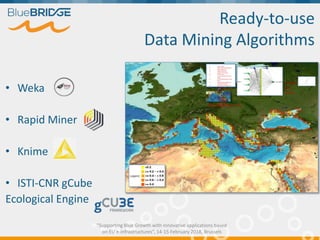 "Supporting Blue Growth with innovative applications based
on EU e-infrastructures”, 14-15 February 2018, Brussels
Presence/absence data
Probab
ility
(1/ 0)
1. Depth mean
2. Depth Standard Deviation
3. Depth Maximum
4. Depth Minimum
5. Distance from Land
6. Ocean Area
7. Ice Concentration Annual
Mean
8. PrimaryProduction Annual
Mean
9. Sea SurfaceTemperature
Standard Deviation
10. Sea SurfaceTemperature
Maximum
11. Sea SurfaceTemperature
Minimum
12. Sea SurfaceTemperature
Range
13. Sea SurfaceTemperature
Annual Mean
14. Sea Bottom Temperature
Annual Mean
15. Salinity Minimum
16. Salinity Maximum
17. Salinity mean
18. Salinity bottom mean
Ready-to-use
Data Mining Algorithms
• Weka
• Rapid Miner
• Knime
• ISTI-CNR gCube
Ecological Engine
 