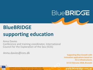 BlueBRIDGE receives funding from the European Union’s Horizon 2020
research and innovation programme under grant agreement No. 675680 www.bluebridge-vres.eu
BlueBRIDGE
supporting education
Anna Davies
Conference and training coordinator, International
Council for the Exploration of the Sea (ICES)
Anna.davies@ices.dk Supporting Blue Growth with
innovative applications based on
EU e-infrastructures
14-15 February 2018, Brussels
 