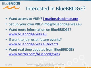 Interested in BlueBRIDGE?
5/18/2016
"Towards innovative data services for Blue Growth" workshop
18 May 2016, Turku, Finland
11
• Want access to VREs? i-marine.d4science.org
• Set up your own VRE? info@bluebridge-vres.eu
• Want more information on BlueBRIDGE?
www.bluebridge-vres.eu
• If want to join us at future events?
www.bluebridge-vres.eu/events
• Want real time updates from BlueBRIDGE?
www.twitter.com/bluebridgevres
 