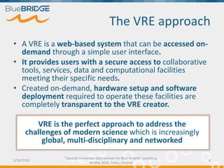The VRE approach
• A VRE is a web-based system that can be accessed on-
demand through a simple user interface.
• It provides users with a secure access to collaborative
tools, services, data and computational facilities
meeting their specific needs.
• Created on-demand, hardware setup and software
deployment required to operate these facilities are
completely transparent to the VRE creator.
5/18/2016
"Towards innovative data services for Blue Growth" workshop
18 May 2016, Turku, Finland
4
VRE is the perfect approach to address the
challenges of modern science which is increasingly
global, multi-disciplinary and networked
 