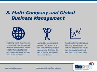 8. Multi-Company and Global 
Business Management 
smart solutions for business 
www.bluebridgeone.com Industry specific NetSuite solutions 
A good solution for international 
operations also eliminates the 
cost and complexity that results 
from currency conversion and 
daily variations in FOREX rates 
Sustaining growth may mean an 
expansion into new international 
territories and a solution purpose 
built for the needs of a multi-country 
business vastly simplifies 
cross border operations 
Legal and tax compliance and 
integrated VAT or other local 
sales tax functionality increases 
accuracy while eliminating the 
need for manual, error prone 
processes and costs 
 