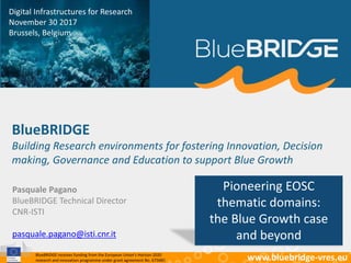 BlueBRIDGE receives funding from the European Union’s Horizon 2020
research and innovation programme under grant agreement No. 675680 www.bluebridge-vres.eu
BlueBRIDGE
Building Research environments for fostering Innovation, Decision
making, Governance and Education to support Blue Growth
Pasquale Pagano
BlueBRIDGE Technical Director
CNR-ISTI
pasquale.pagano@isti.cnr.it
Digital Infrastructures for Research
November 30 2017
Brussels, Belgium
Pioneering EOSC
thematic domains:
the Blue Growth case
and beyond
 